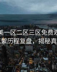 精品欧美一区二区三区免费观看演员花絮历程复盘，揭秘真相