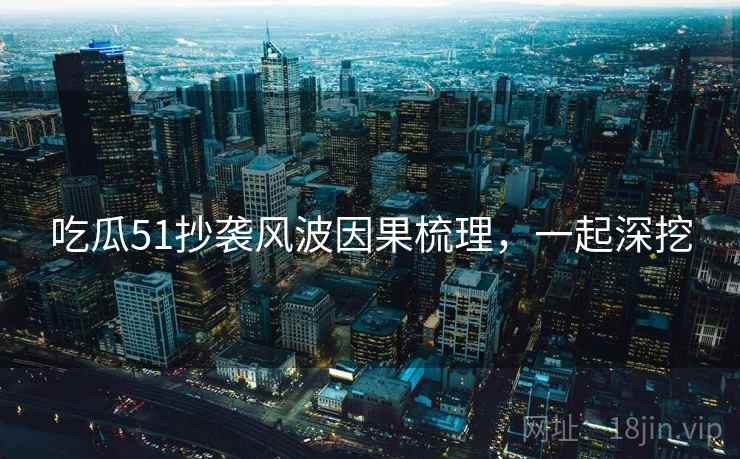 吃瓜51抄袭风波因果梳理,一起深挖 吃瓜51抄袭风波因果梳理,一起深挖