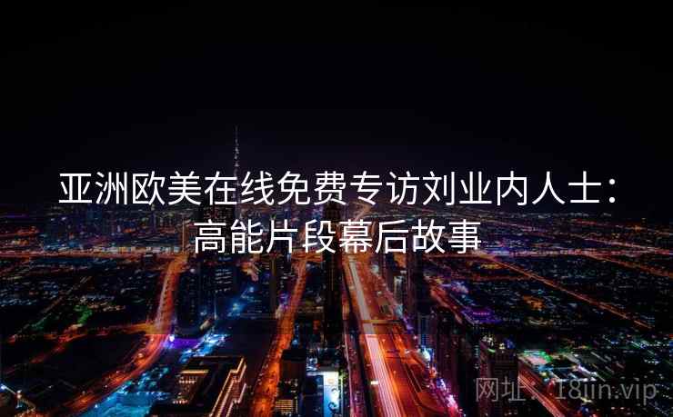 亚洲欧美在线免费专访刘业内人士:高能片段幕后故事 亚洲欧美在线免费专访刘业内人士:高能片段幕后故事